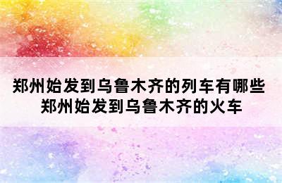 郑州始发到乌鲁木齐的列车有哪些 郑州始发到乌鲁木齐的火车